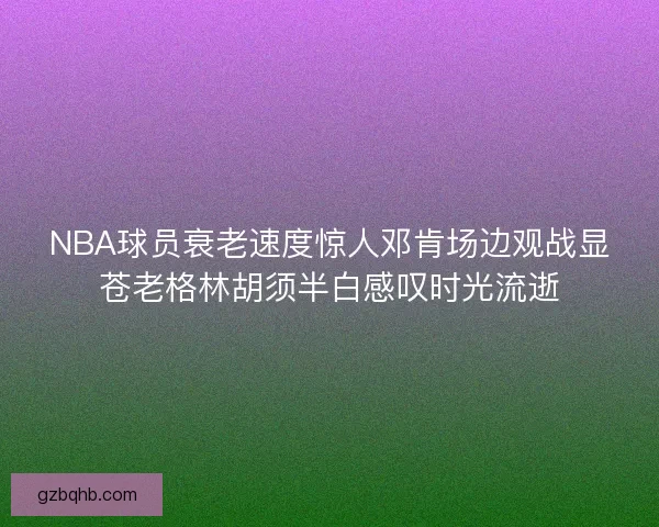 NBA球员衰老速度惊人邓肯场边观战显苍老格林胡须半白感叹时光流逝
