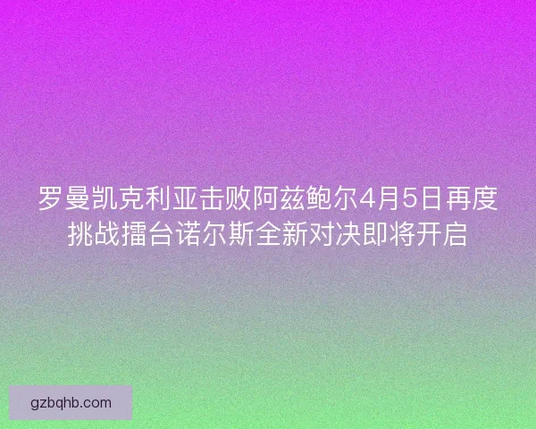 罗曼凯克利亚击败阿兹鲍尔4月5日再度挑战擂台诺尔斯全新对决即将开启