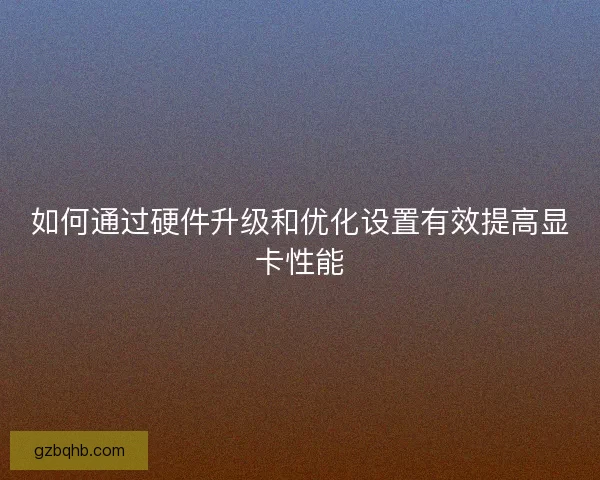 如何通过硬件升级和优化设置有效提高显卡性能 如何通过硬件升级和优化设置有效提高显卡性能