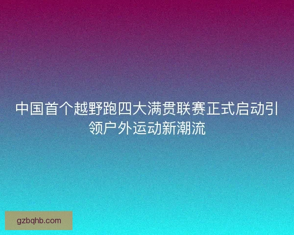 中国首个越野跑四大满贯联赛正式启动引领户外运动新潮流 中国首个越野跑四大满贯联赛正式启动引领户外运动新潮流