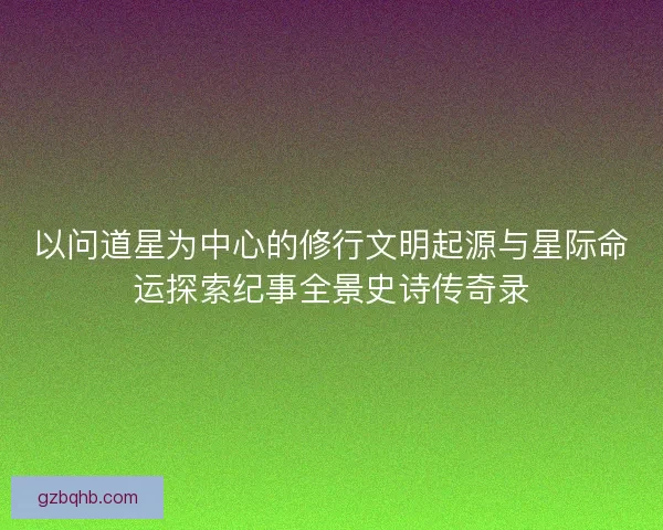 以问道星为中心的修行文明起源与星际命运探索纪事全景史诗传奇录 以问道星为中心的修行文明起源与星际命运探索纪事全景史诗传奇录