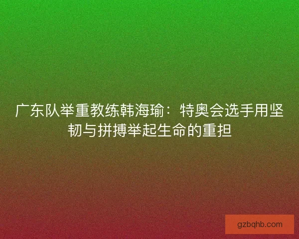 广东队举重教练韩海瑜：特奥会选手用坚韧与拼搏举起生命的重担