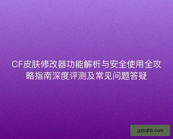 CF皮肤修改器功能解析与安全使用全攻略指南深度评测及常见问题答疑