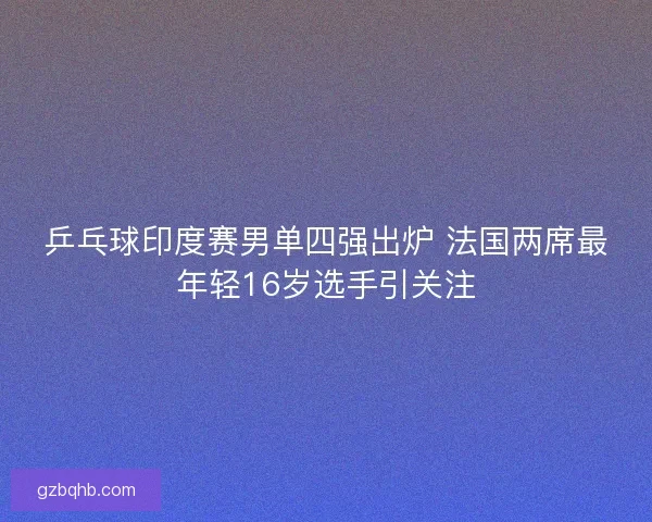 乒乓球印度赛男单四强出炉 法国两席最年轻16岁选手引关注
