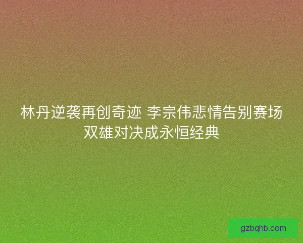林丹逆袭再创奇迹 李宗伟悲情告别赛场双雄对决成永恒经典 林丹逆袭再创奇迹 李宗伟悲情告别赛场双雄对决成永恒经典