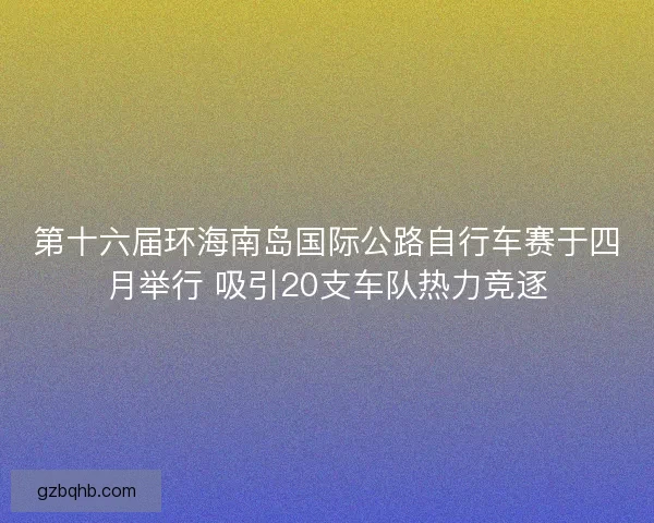 第十六届环海南岛国际公路自行车赛于四月举行 吸引20支车队热力竞逐