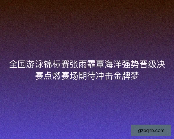 全国游泳锦标赛张雨霏覃海洋强势晋级决赛点燃赛场期待冲击金牌梦 全国游泳锦标赛张雨霏覃海洋强势晋级决赛点燃赛场期待冲击金牌梦