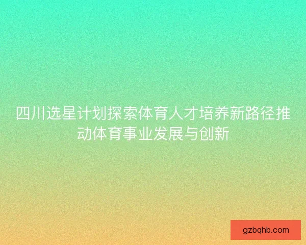 四川选星计划探索体育人才培养新路径推动体育事业发展与创新 四川选星计划探索体育人才培养新路径推动体育事业发展与创新