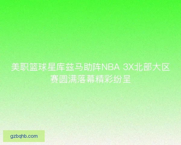 美职篮球星库兹马助阵NBA 3X北部大区赛圆满落幕精彩纷呈