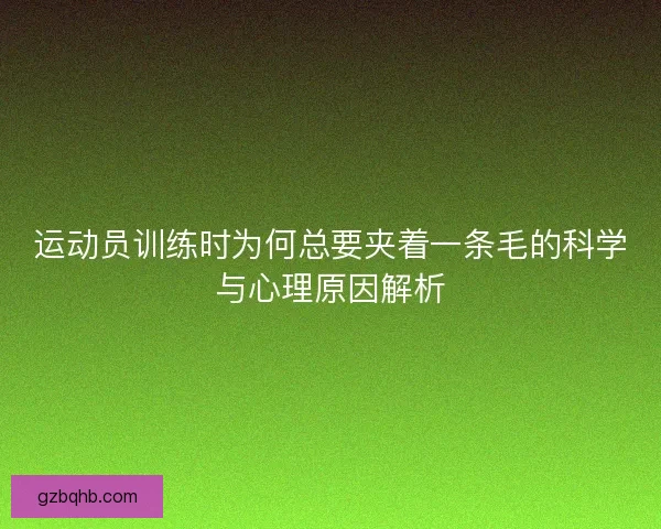 运动员训练时为何总要夹着一条毛的科学与心理原因解析 运动员训练时为何总要夹着一条毛的科学与心理原因解析