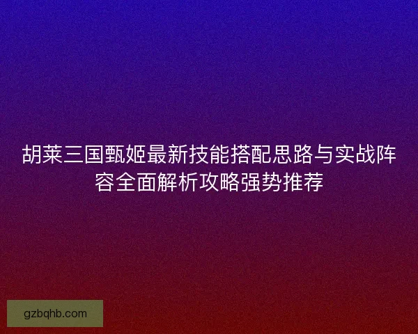 胡莱三国甄姬最新技能搭配思路与实战阵容全面解析攻略强势推荐