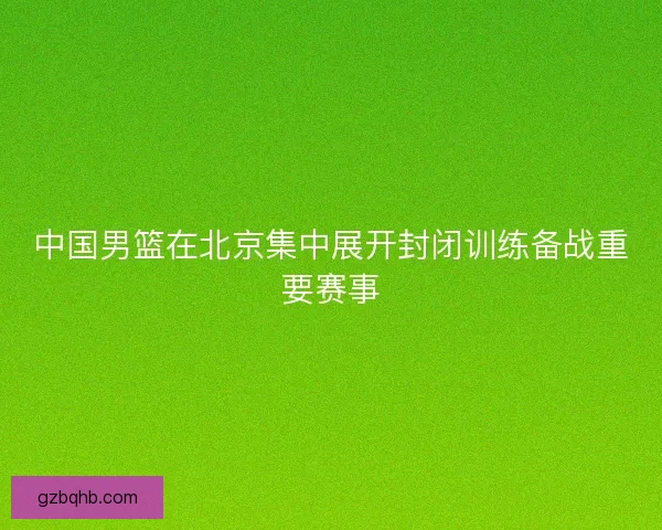中国男篮在北京集中展开封闭训练备战重要赛事 中国男篮在北京集中展开封闭训练备战重要赛事