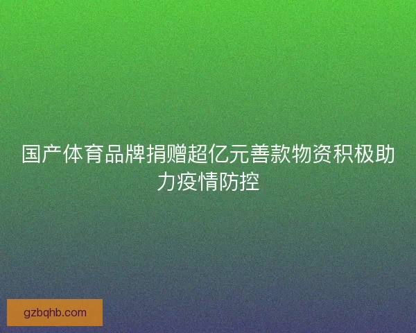 国产体育品牌捐赠超亿元善款物资积极助力疫情防控 国产体育品牌捐赠超亿元善款物资积极助力疫情防控
