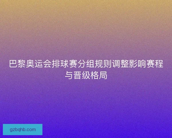 巴黎奥运会排球赛分组规则调整影响赛程与晋级格局 巴黎奥运会排球赛分组规则调整影响赛程与晋级格局