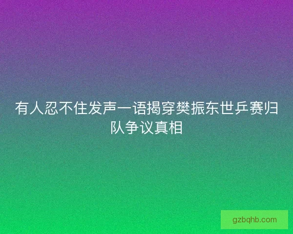 有人忍不住发声一语揭穿樊振东世乒赛归队争议真相 有人忍不住发声一语揭穿樊振东世乒赛归队争议真相