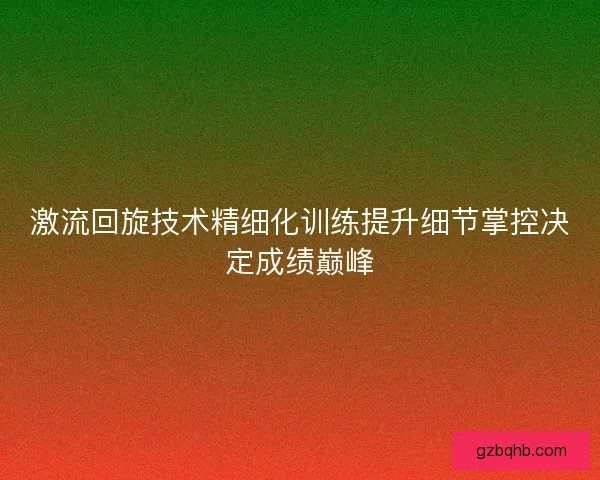 激流回旋技术精细化训练提升细节掌控决定成绩巅峰 激流回旋技术精细化训练提升细节掌控决定成绩巅峰