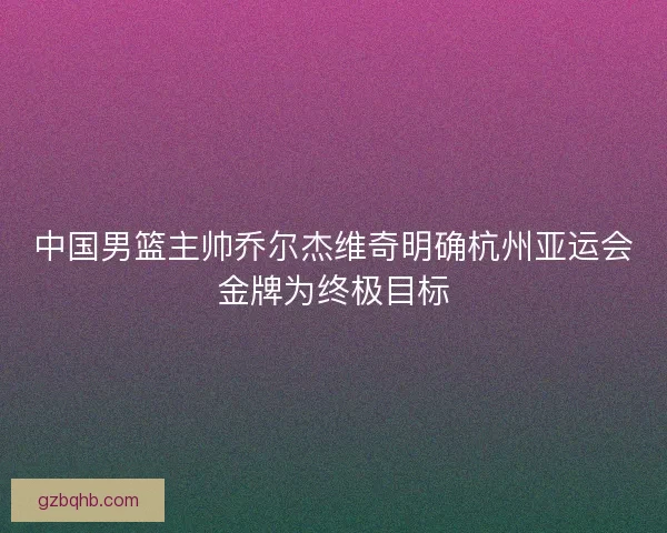 中国男篮主帅乔尔杰维奇明确杭州亚运会金牌为终极目标 中国男篮主帅乔尔杰维奇明确杭州亚运会金牌为终极目标